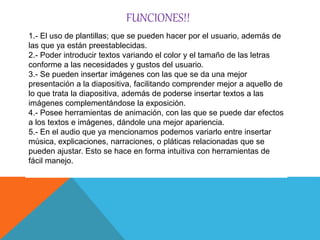 FUNCIONES!!
1.- El uso de plantillas; que se pueden hacer por el usuario, además de
las que ya están preestablecidas.
2.- Poder introducir textos variando el color y el tamaño de las letras
conforme a las necesidades y gustos del usuario.
3.- Se pueden insertar imágenes con las que se da una mejor
presentación a la diapositiva, facilitando comprender mejor a aquello de
lo que trata la diapositiva, además de poderse insertar textos a las
imágenes complementándose la exposición.
4.- Posee herramientas de animación, con las que se puede dar efectos
a los textos e imágenes, dándole una mejor apariencia.
5.- En el audio que ya mencionamos podemos variarlo entre insertar
música, explicaciones, narraciones, o pláticas relacionadas que se
pueden ajustar. Esto se hace en forma intuitiva con herramientas de
fácil manejo.
 