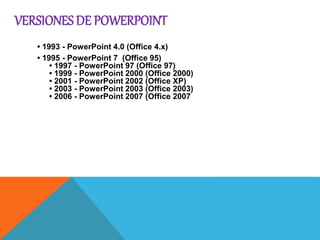 VERSIONES DE POWERPOINT
• 1993 - PowerPoint 4.0 (Office 4.x)
• 1995 - PowerPoint 7 (Office 95)
• 1997 - PowerPoint 97 (Office 97)
• 1999 - PowerPoint 2000 (Office 2000)
• 2001 - PowerPoint 2002 (Office XP)
• 2003 - PowerPoint 2003 (Office 2003)
• 2006 - PowerPoint 2007 (Office 2007
PowerPoint
• 1993 - PowerPoint 4.0 (Office 4.x)
• 1995 - PowerPoint 7 (Office 95)
• 1997 - PowerPoint 97 (Office 97)
• 1999 - PowerPoint 2000 (Office 2000)
• 2001 - PowerPoint 2002 (Office XP)
• 2003 - PowerPoint 2003 (Office 2003)
• 2006 - PowerPoint 2007 (Office 2007
e 2003)
• 2006 - PowerPoint 2007 (Office 2007
 