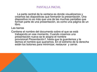 PANTALLA INICIAL
PowerPointLa parte central de la ventana es donde visualizamos y
creamos las diapositivas que formarán la presentación. Una
diapositiva no es más que una de las muchas pantallas que
forman parte de una presentación, es como una página de un
libro.
Las barras
Contiene el nombre del documento sobre el que se está
trabajando en ese momento. Cuando creamos una
presentación nueva se le asigna el nombre
provisional Presentación1, hasta que la guardemos y le
demos el nombre que queramos. En el extremo de la derecha
están los botones para minimizar, restaurar y cerrar.
 