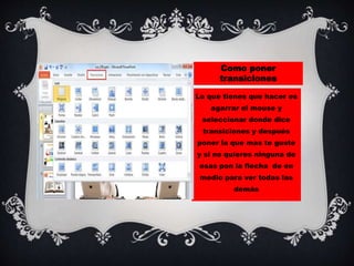 Como poner
transiciones
Lo que tienes que hacer es
agarrar el mouse y
seleccionar donde dice
transiciones y después
poner la que mas te guste
y si no quieres ninguna de
esas pon la flecha de en
medio para ver todas las
demás
 
