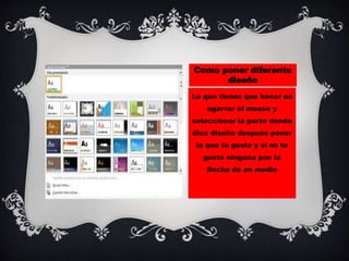 Como poner diferente
diseño
Lo que tienes que hacer es
agarrar el mouse y
seleccionar la parte donde
dice diseño después poner
la que te guste y si no te
gusta ninguna pon la
flecha de en medio
 