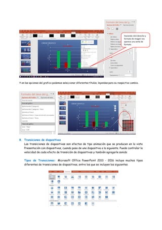 Y en las opciones del grafico podemos seleccionar diferentes títulos, leyendas para su respectivo cambio.
8. Transiciones de diapositivas
Las transiciones de diapositivas son efectos de tipo animación que se producen en la vista
Presentación con diapositivas, cuando pasa de una diapositiva a la siguiente. Puede controlar la
velocidad de cada efecto de transición de diapositivas y también agregarle sonido
Tipos de Transiciones: Microsoft Office PowerPoint 2013 - 2016 incluye muchos tipos
diferentes de transiciones de diapositivas, entre los que se incluyen los siguientes
Haciendo click derecho y
formato de imagen nos
aparece una venta de
formato
 