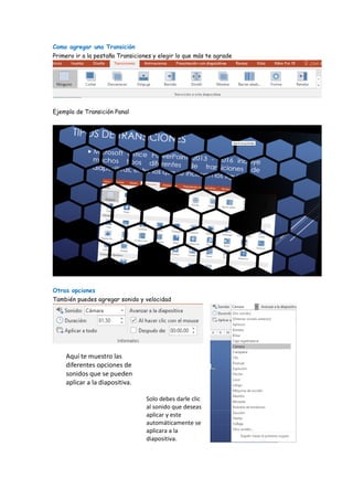 Como agregar una Transición
Primero ir a la pestaña Transiciones y elegir lo que más te agrade
Ejemplo de Transición Panal
Otras opciones
También puedes agregar sonido y velocidad
Aquí te muestro las
diferentes opciones de
sonidos que se pueden
aplicar a la diapositiva.
Solo debes darle clic
al sonido que deseas
aplicar y este
automáticamente se
aplicara a la
diapositiva.
 