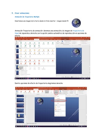 9. Crear animaciones
Animación de trayectoria Multiple
Insertamos una imagen de la tierra desde la ficha insertar – imagen desde PC
Animación Trayectoria de animación: daremos una animación a la imagen de trayectoria de
lineal de izquierda a derecha con la opción cambio automático de reproducción en opciones de
efecto.
Dentro opciones de efecto de trayectoria elegiremos derecha
 