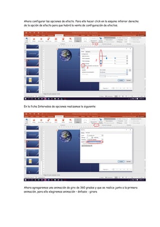 Ahora configurar las opciones de efecto. Para ello hacer click en la esquina inferior derecha
de la opción de efecto para que habrá la venta de configuración de efectos.
En la ficha Intervalos de opciones realizamos lo siguiente:
Ahora agregaremos una animación de giro de 360 grados y que se realice junto a la primera
animación, para ello elegiremos animación – énfasis - girara
1
2
3
 