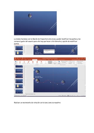 Lo mismo haremos con la Opción de trayectoria de arcos y poder modificar los puntos y las
curvas al gusto del usuario para ello hay que hacer click derecho y opción de modificar
puntos.
Realizar un movimiento de rotación con la luna como se muestra:
 