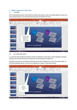 1. Reglas y guías de la ficha vista
1.1. Las reglas:
Con la regla podremos saber a qué distancia situamos cada objeto ya que en las reglas aparece una marca en
cada regla (horizontal y vertical) mostrando la posición del puntero del ratón.
1.2. Las cuadriculas y guías:
La cuadrícula está formada por líneas que dividen la diapositiva en secciones, creando pequeños cuadrados,
tales que nos será más fácil situar los objetos de forma alineada en la diapositiva.
Las guías no son más que unas líneas discontinuas que dividen la diapositiva en cuatro secciones iguales, de
esta forma podemos conocer el centro de la diapositiva y repartir la información mejor.
En la ficha Vista
tenemos varis
opciones, se
activan reglas
Activar
cuadriculas y
guias
 