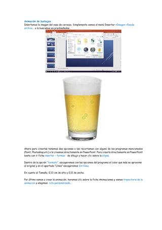 Animación de burbujas
Insertamos la imagen del vaso de cerveza. Simplemente vamos al menú Insertar->Imagen->Desde
archivo… o la buscamos en prediseñadas…
Ahora para crearlas tenemos dos opciones o las recortamos con alguno de los programas mencionados
(Paint, Photoshop,etc) o la creamos directamente en PowerPoint. Para crearla directamente en PowerPoint
basta con ir ficha insertar – formas - de dibujo y hacer clic sobre la elipse.
Dentro de la opción “formato”, escogeremos con las opciones del programa el color que más se aproxime
al original y en el apartado “Línea” escogeremos Sin línea.
En cuanto al Tamaño, 0,13 cm de alto y 0,11 de ancho.
Por último vamos a crear la animación, haremos clic sobre la ficha Animaciones y vamos trayectoria de la
animacion y elegimos ruta personalizada…
 