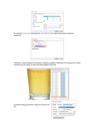 En la pestaña “Intervalos” optaremos por velocidad media y lo repetiremos hasta el final de la
diapositiva.
Finalmente, si seleccionamos esta burbuja la copiamos y pegamos, tendremos otra burbuja con el mismo
movimiento que la original, en este caso hemos añadido nueve más.
La primera burbuja que hemos creado se iniciará con un
clic.
 