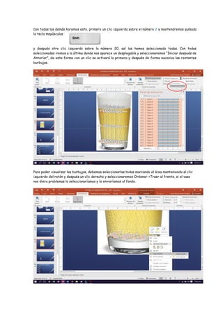 Con todas las demás haremos esto, primero un clic izquierdo sobre el número 2 y mantendremos pulsada
la tecla mayúsculas
y después otro clic izquierdo sobre la número 20, así las hemos seleccionado todas. Con todas
seleccionadas iremos a la última donde nos aparece un desplegable y seleccionaremos “Iniciar después de
Anterior”, de esta forma con un clic se activará la primera y después de forma sucesiva las restantes
burbujas.
Para poder visualizar las burbujas, debemos seleccionarlas todas marcando el área manteniendo el clic
izquierdo del ratón y después un clic derecho y seleccionaremos Ordenar->Traer al frente, si el vaso
nos diera problemas lo seleccionaríamos y lo enviaríamos al fondo.
 