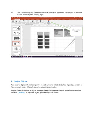 1.3. Color o escalas de grises: Para poder cambiar el color de las diapositivas a grises para su impresión
en color, escala de grisis, blanco y negro.
2. Duplicar Objetos
Para copiar el objeto en la misma diapositiva se puede utilizar el método de duplicar objetos que consiste en
hacer una copia exacta del objeto u objetos que están seleccionados.
Hay dos formas de duplicar un objeto, desplegar el menú Edición y seleccionar la opción Duplicar o utilizar
las teclas Ctrl+Alt+D. Al duplicar el objeto aparece su copia casi encima.
Volver a cambiar
a color
 