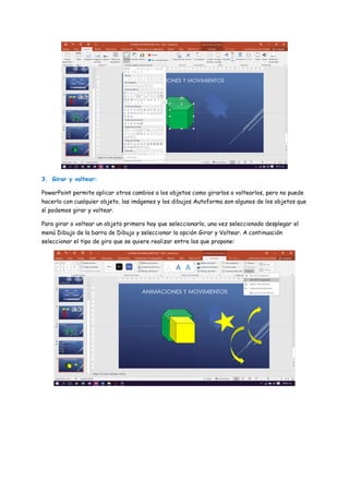 3. Girar y voltear:
PowerPoint permite aplicar otros cambios a los objetos como girarlos o voltearlos, pero no puede
hacerlo con cualquier objeto, las imágenes y los dibujos Autoforma son algunos de los objetos que
sí podemos girar y voltear.
Para girar o voltear un objeto primero hay que seleccionarlo, una vez seleccionado desplegar el
menú Dibujo de la barra de Dibujo y seleccionar la opción Girar y Voltear. A continuación
seleccionar el tipo de giro que se quiere realizar entre los que propone:
 