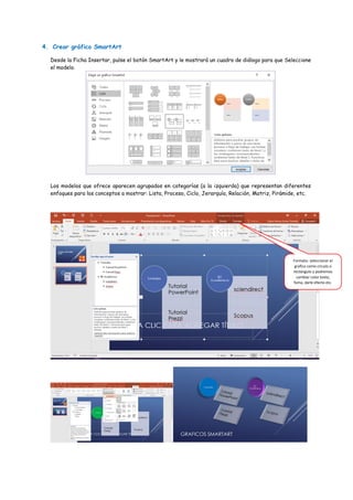 4. Crear gráfico SmartArt
Desde la Ficha Insertar, pulse el botón SmartArt y le mostrará un cuadro de diálogo para que Seleccione
el modelo.
Los modelos que ofrece aparecen agrupados en categorías (a la izquierda) que representan diferentes
enfoques para los conceptos a mostrar: Lista, Proceso, Ciclo, Jerarquía, Relación, Matriz, Pirámide, etc.
Formato: seleccionar el
grafico como circulo o
rectángulo y podremos
cambiar color texto,
foma, darle efecto etc.
 
