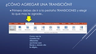 Primero debes de ir a la pestaña TRANSICIONES y elegir
la que mas te agrade..
¿CÓMO AGREGAR UNA TRANSICIÓN?
 