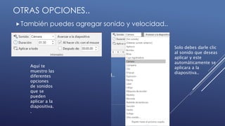 OTRAS OPCIONES..
También puedes agregar sonido y velocidad..
Aquí te
muestro las
diferentes
opciones
de sonidos
que se
pueden
aplicar a la
diapositiva.
.
Solo debes darle clic
al sonido que deseas
aplicar y este
automáticamente se
aplicara a la
diapositiva..
 