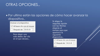 OTRAS OPCIONES..
Por ultimo están las opciones de cómo hacer avanzar la
diapositiva..
Para elegir uno
solo debes dar clic
en el que desees..
Si eliges la
segunda opción
con las flechas
elegirás el
tiempo para que
aparezca la
siguiente
diapositiva..
 