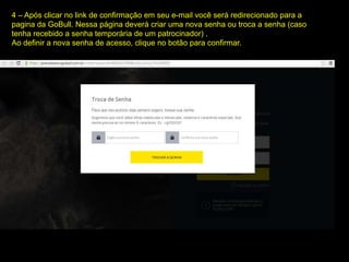 4 – Após clicar no link de confirmação em seu e-mail você será redirecionado para a
pagina da GoBull. Nessa página deverá criar uma nova senha ou troca a senha (caso
tenha recebido a senha temporária de um patrocinador) .
Ao definir a nova senha de acesso, clique no botão para confirmar.
 