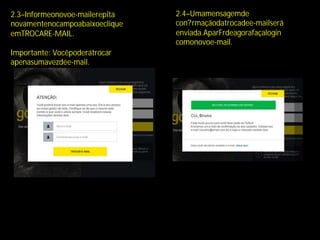 2.3–Informeonovoe-mailerepita
novamentenocampoabaixoeclique
emTROCARE-MAIL.
Importante: Vocêpoderátrocar
apenasumavezdee-mail.
2.4–Umamensagemde
con?rmaçãodatrocadee-mailserá
enviada.AparFrdeagorafaçalogin
comonovoe-mail.
 