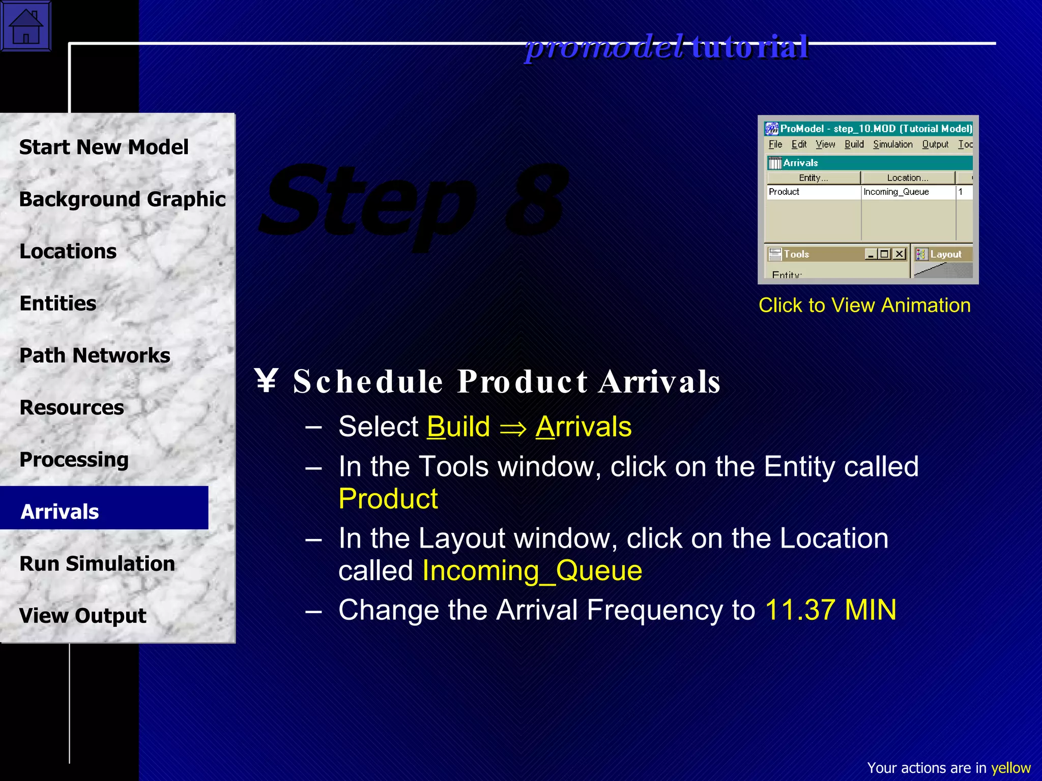Step 8 Schedule Product Arrivals Select  B uild     A rrivals In the Tools window, click on the Entity called  Product In the Layout window, click on the Location called  Incoming_Queue Change the Arrival Frequency to  11.37 MIN Click to View Animation Arrivals 