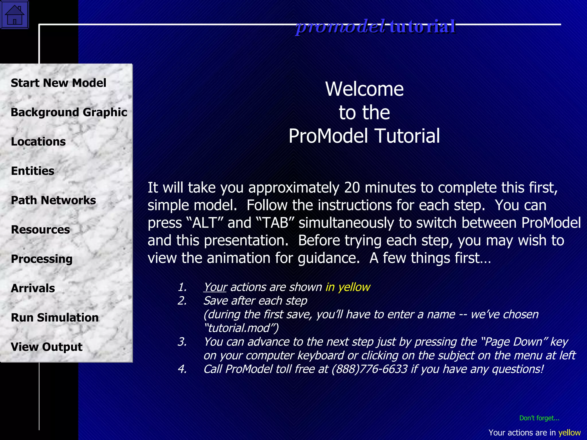 Welcome to the ProModel Tutorial It will take you approximately 20 minutes to complete this first, simple model.  Follow the instructions for each step.  You can press “ALT” and “TAB” simultaneously to switch between ProModel and this presentation.  Before trying each step, you may wish to view the animation for guidance.  A few things first… 1.  Your  actions are shown  in yellow 2.  Save after each step  (during the first save, you’ll have to enter a name -- we’ve chosen “tutorial.mod”) 3. You can advance to the next step just by pressing the “Page Down” key on your computer keyboard or clicking on the subject on the menu at left 4.  Call ProModel toll free at (888)776-6633 if you have any questions! Don’t forget... 