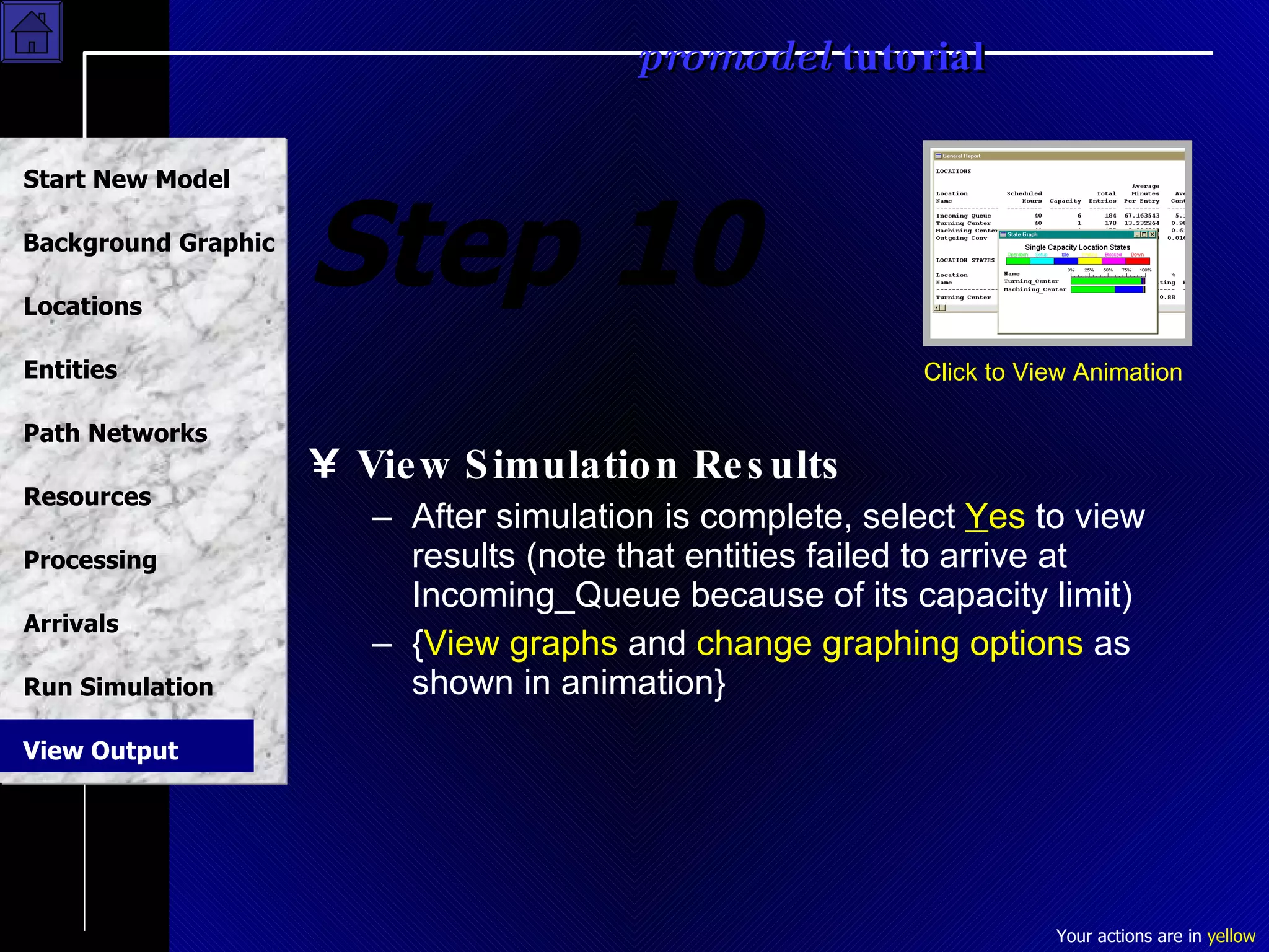 Step 10 View Simulation Results After simulation is complete, select  Y es  to view results (note that entities failed to arrive at Incoming_Queue because of its capacity limit)  { View graphs  and  change graphing options  as shown in animation} Click to View Animation View Output 