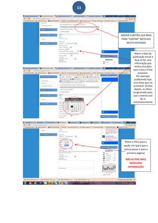 11




     INSERIR O BOTÃO LEIA MAIS
      PARA “CORTAR” NOTICIAIS
          MUITO EXTENSAS



                 Altere a data de
               publicação inicial e
                 final se for uma
                 informação que
                 tenha uma data
                para início e Final
                    previstos.
                   Por exemplo
                 publicando hoje
                uma festa que irá
               acontecer 10 dias
                depois, eu deixo
                programado para
               que o evento saia
                       do ar
               automaticamente




        Altere o filtro para a
       opção sim (para que a
       noticia possa ir para a
          primeira página)

        NÃO ALTERE MAIS
           NENHUMA
         INFORMAÇÃO
 
