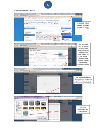 12

INSERINDO IMAGENS NO SITE




                                   CLIQUE NO ICONE
                                    INSERIR IMAGEM
                                   (Insert/Edit image)




                                       Vai abrir esta
                                    caixa de dialogo.
                                      Se você tiver o
                                    endereço de uma
                                       imagem cole
                                     diretamente na
                                        URL. Se for
                                      procurar uma
                                     imagem em seu
                                       computador,
                                    clique em upload




                                   Vai abrir esta caixa de
                                 dialogo clique em Browse
                                  (buscador/localizador)




                                       Procure a
                                    imagem em seu
                                      computador
 