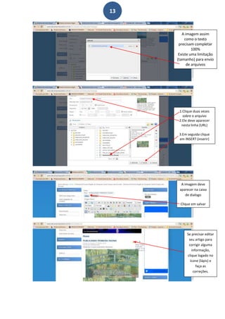 13


        A imagem assim
          como o texto
      precisam completar
              100%
      Existe uma limitação
     (tamanho) para envio
           de arquivos




      1.Clique duas vezes
        sobre o arquivo
      2.Ele deve aparecer
       nesta linha (URL)

      3.Em seguida clique
      em INSERT (inserir)




       A imagem deve
      aparecer na caixa
          de dialogo

      Clique em salvar




          Se precisar editar
           seu artigo para
           corrigir alguma
             informação,
          clique logado no
            ícone (lápis) e
                faça as
              correções.
 
