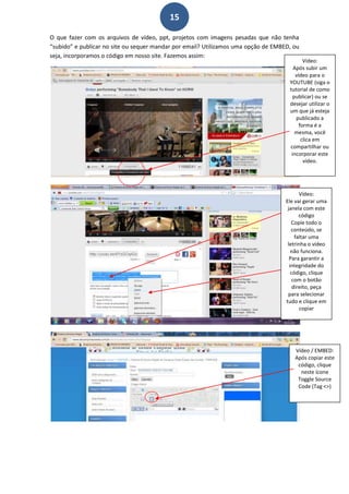 15

O que fazer com os arquivos de vídeo, ppt, projetos com imagens pesadas que não tenha
“subido” e publicar no site ou sequer mandar por email? Utilizamos uma opção de EMBED, ou
seja, incorporamos o código em nosso site. Fazemos assim:
                                                                                            Vídeo:
                                                                                       Após subir um
                                                                                        vídeo para o
                                                                                     YOUTUBE (siga o
                                                                                     tutorial de como
                                                                                       publicar) ou se
                                                                                     desejar utilizar o
                                                                                     um que já esteja
                                                                                        publicado a
                                                                                          forma é a
                                                                                        mesma, você
                                                                                           clica em
                                                                                     compartilhar ou
                                                                                      incorporar este
                                                                                            vídeo.




                                                                                           Vídeo:
                                                                                    Ele vai gerar uma
                                                                                     janela com este
                                                                                           código
                                                                                       Copie todo o
                                                                                       conteúdo, se
                                                                                         faltar uma
                                                                                     letrinha o vídeo
                                                                                       não funciona.
                                                                                      Para garantir a
                                                                                      integridade do
                                                                                       código, clique
                                                                                        com o botão
                                                                                        direito, peça
                                                                                     para selecionar
                                                                                    tudo e clique em
                                                                                           copiar




                                                                                       Vídeo / EMBED:
                                                                                       Após copiar este
                                                                                        código, clique
                                                                                         neste ícone
                                                                                        Toggle Source
                                                                                        Code (Tag <>)
 