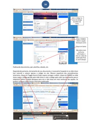 16




                                                                                   Cole o código na
                                                                                   caixa de dialogo
                                                                                     do editor de
                                                                                         texto




                                                                                         Vídeo / EMBED:
                                                                                         Altere a opção
                                                                                         Destaques (sim)

                                                                                         Clique em Salvar

                                                                                         Não altere mais
                                                                                            nenhuma
                                                                                          informação, a
                                                                                        não ser a data de
                                                                                        publicação final,
                                                                                        se assim desejar.



Publicando documentos, ppt, planilhas, ebooks, etc.

Dependendo portanto, do tamanho de seu documento, é necessário hospeda-lo no slide share
(ver tutorial) e colocar apenas o código no site. Mesma sequência dos procedimentos
anteriores, clique em Toggle Source Code, espere carregar o editor, clique em EMBED no slide
share copie o código gerado pelo slide share e cole o código após subir seu documento para o
slideshare, altere a opção destaque para sim e não mexa em mais nenhuma das opções. Se
preferir coloque a data inicial e final para publicação.
 