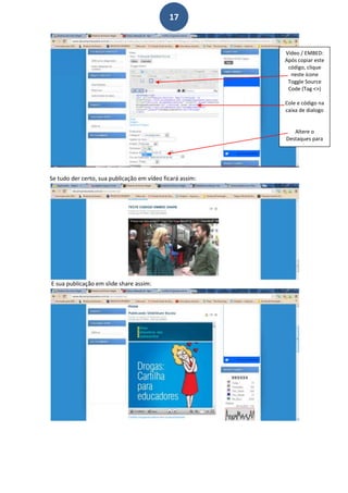 17


                                                           Vídeo / EMBED:
                                                           Após copiar este
                                                            código, clique
                                                             neste ícone
                                                            Toggle Source
                                                            Code (Tag <>)

                                                           Cole e código na
                                                           caixa de dialogo


                                                              Altere o
                                                           Destaques para
                                                                sim




Se tudo der certo, sua publicação em vídeo ficará assim:




E sua publicação em slide share assim:
 