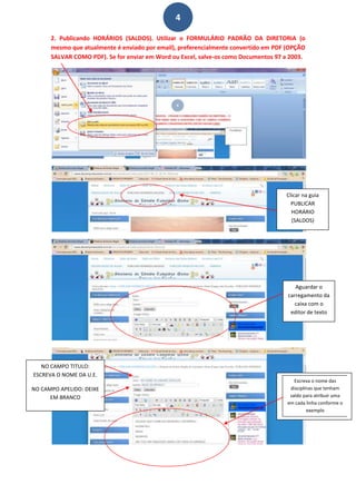 4

      2. Publicando HORÁRIOS (SALDOS). Utilizar o FORMULÁRIO PADRÃO DA DIRETORIA (o
      mesmo que atualmente é enviado por email), preferencialmente convertido em PDF (OPÇÃO
      SALVAR COMO PDF). Se for enviar em Word ou Excel, salve-os como Documentos 97 a 2003.




                                                                                    Clicar na guia
                                                                                      PUBLICAR
                                                                                      HORÁRIO
                                                                                      (SALDOS)




                                                                                        Aguardar o
                                                                                     carregamento da
                                                                                        caixa com o
                                                                                      editor de texto




   NO CAMPO TITULO:
ESCREVA O NOME DA U.E.
                                                                                        Escreva o nome das
NO CAMPO APELIDO: DEIXE                                                               disciplinas que tenham
      EM BRANCO                                                                       saldo para atribuir uma
                                                                                     em cada linha conforme o
                                                                                              exemplo
 