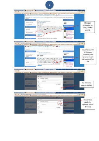 5




         MARQUE
      (SELECIONE) O
      TEXTO COM O
         MOUSE




    Clique no desenho
         de dois elos
       formando uma
      corrente (inserir
    link) ou insert/Edit
             link




     Vai abrir esta
    caixa de dialogo




       Clique nesta
        opção (irá
     aparecer escrito
         Browse)
 
