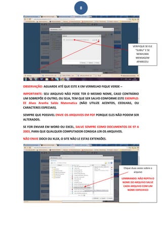 8




                                                                      VERIFIQUE SE ELE
                                                                        “SUBIU” E SE
                                                                         NENHUMA
                                                                        MENSAGEM
                                                                         APARECEU




OBSERVAÇÃO: AGUARDE ATÉ QUE ESTE X EM VERMELHO FIQUE VERDE –

IMPORTANTE: SEU ARQUIVO NÃO PODE TER O MESMO NOME, CASO CONTRÁRIO
UM SOBREPÕE O OUTRO, OU SEJA, TEM QUE SER SALVO CONFORME ESTE EXEMPLO:
EE Alves Aranha Saldo Matematica (NÃO UTILIZE ACENTOS, CEDILHAS, OU
CARACTERES ESPECIAIS).

SEMPRE QUE POSSIVEL ENVIE OS ARQUIVOS EM PDF PORQUE ELES NÃO PODEM SER
ALTERADOS.

SE FOR ENVIAR EM WORD OU EXCEL, SALVE SEMPRE COMO DOCUMENTOS DE 97 A
2003, PARA QUE QUALQUER COMPUTADOR CONSIGA LER OS ARQUIVOS.

NÃO ENVIE DOCX OU XLSX, O SITE NÃO LE ESTAS EXTENSÕES.




                                                               Clique duas vezes sobre o
                                                                        arquivo

                                                           LEMBRANDO: NÃO REPITA O
                                                            NOME DO ARQUIVO SALVE
                                                            CADA ARQUIVO COM UM
                                                               NOME ESPECIFICO
 