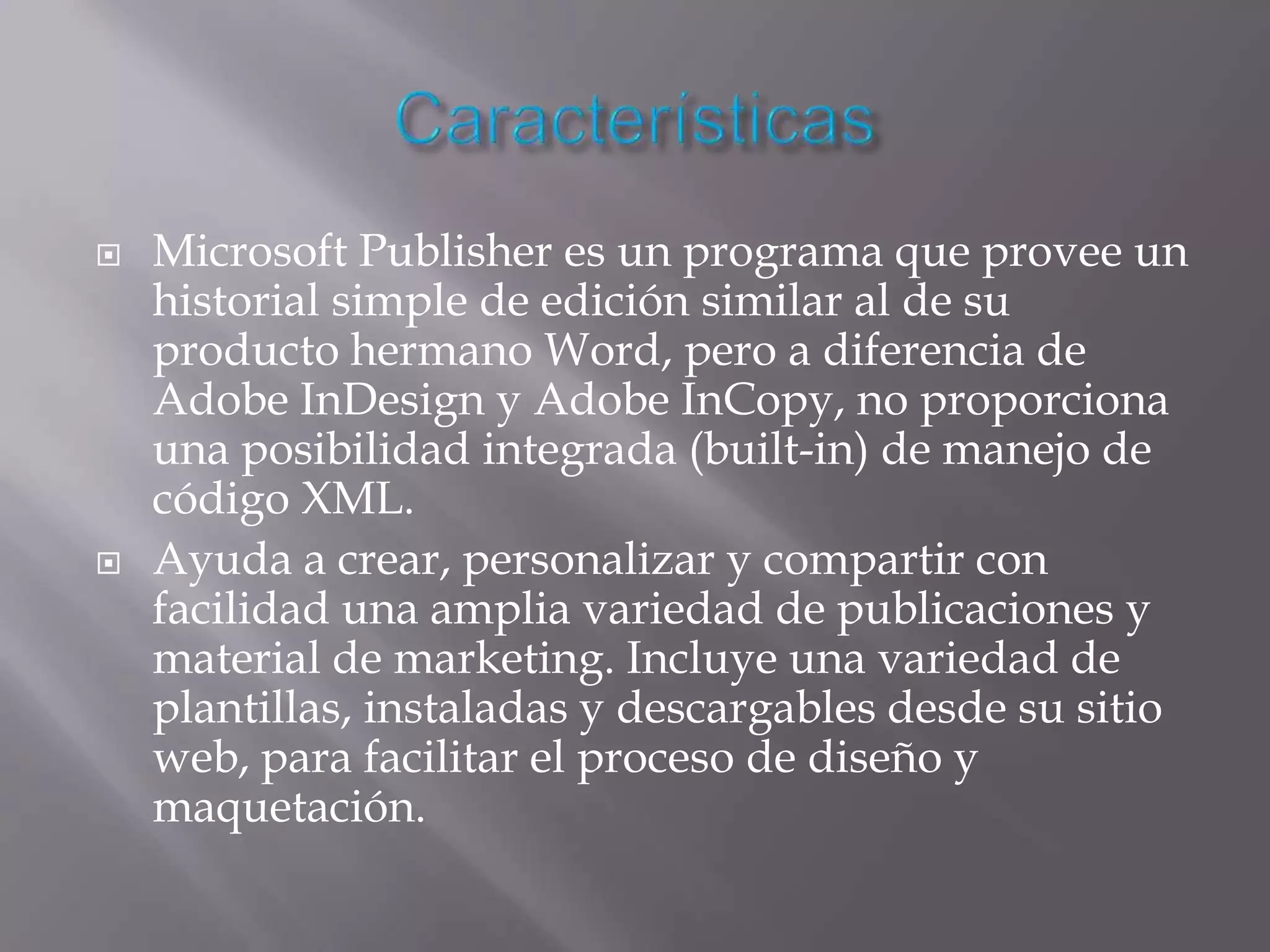    Microsoft Publisher es un programa que provee un
    historial simple de edición similar al de su
    producto hermano Word, pero a diferencia de
    Adobe InDesign y Adobe InCopy, no proporciona
    una posibilidad integrada (built-in) de manejo de
    código XML.
   Ayuda a crear, personalizar y compartir con
    facilidad una amplia variedad de publicaciones y
    material de marketing. Incluye una variedad de
    plantillas, instaladas y descargables desde su sitio
    web, para facilitar el proceso de diseño y
    maquetación.
 