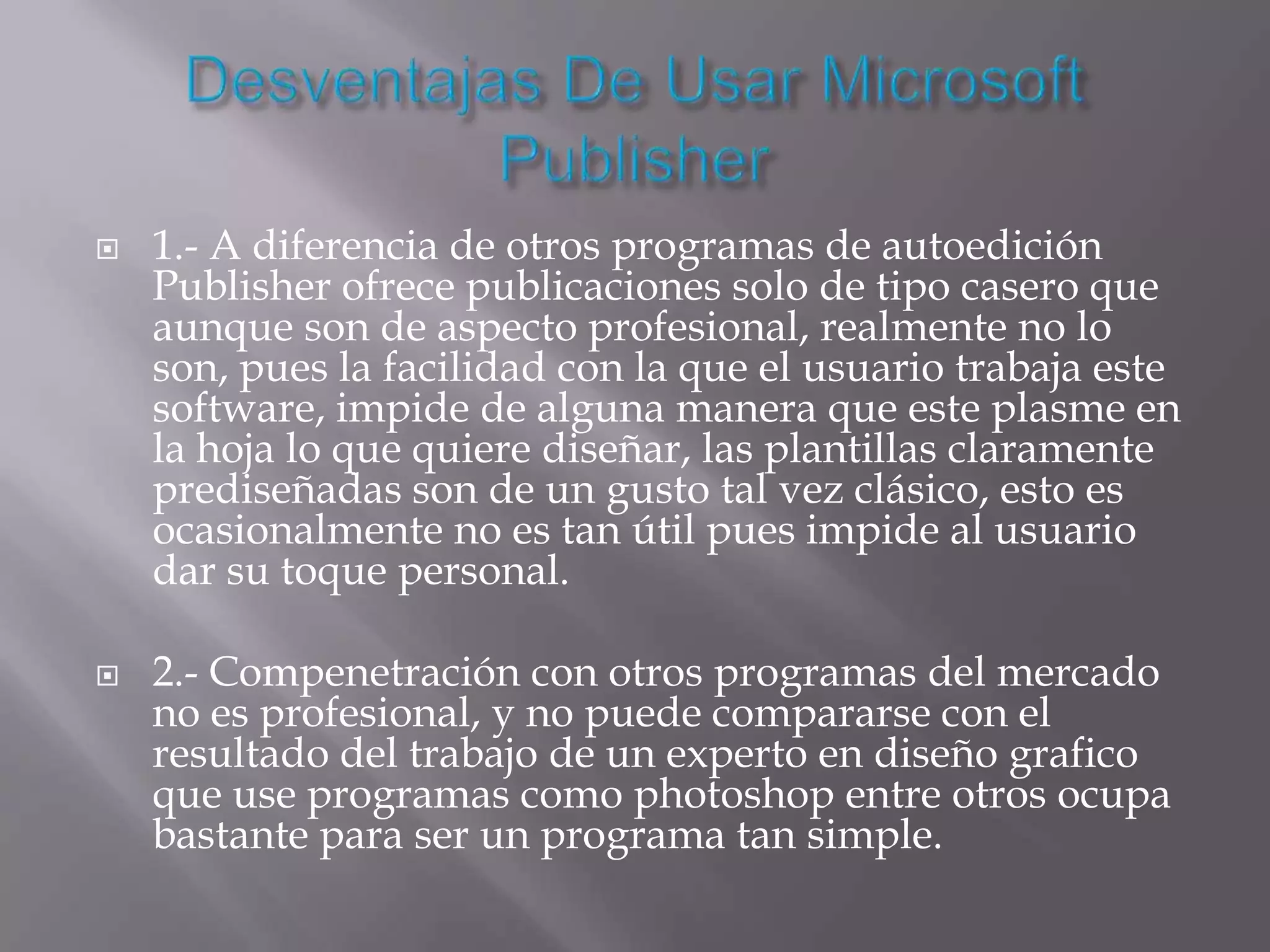    1.- A diferencia de otros programas de autoedición
    Publisher ofrece publicaciones solo de tipo casero que
    aunque son de aspecto profesional, realmente no lo
    son, pues la facilidad con la que el usuario trabaja este
    software, impide de alguna manera que este plasme en
    la hoja lo que quiere diseñar, las plantillas claramente
    prediseñadas son de un gusto tal vez clásico, esto es
    ocasionalmente no es tan útil pues impide al usuario
    dar su toque personal.

   2.- Compenetración con otros programas del mercado
    no es profesional, y no puede compararse con el
    resultado del trabajo de un experto en diseño grafico
    que use programas como photoshop entre otros ocupa
    bastante para ser un programa tan simple.
 