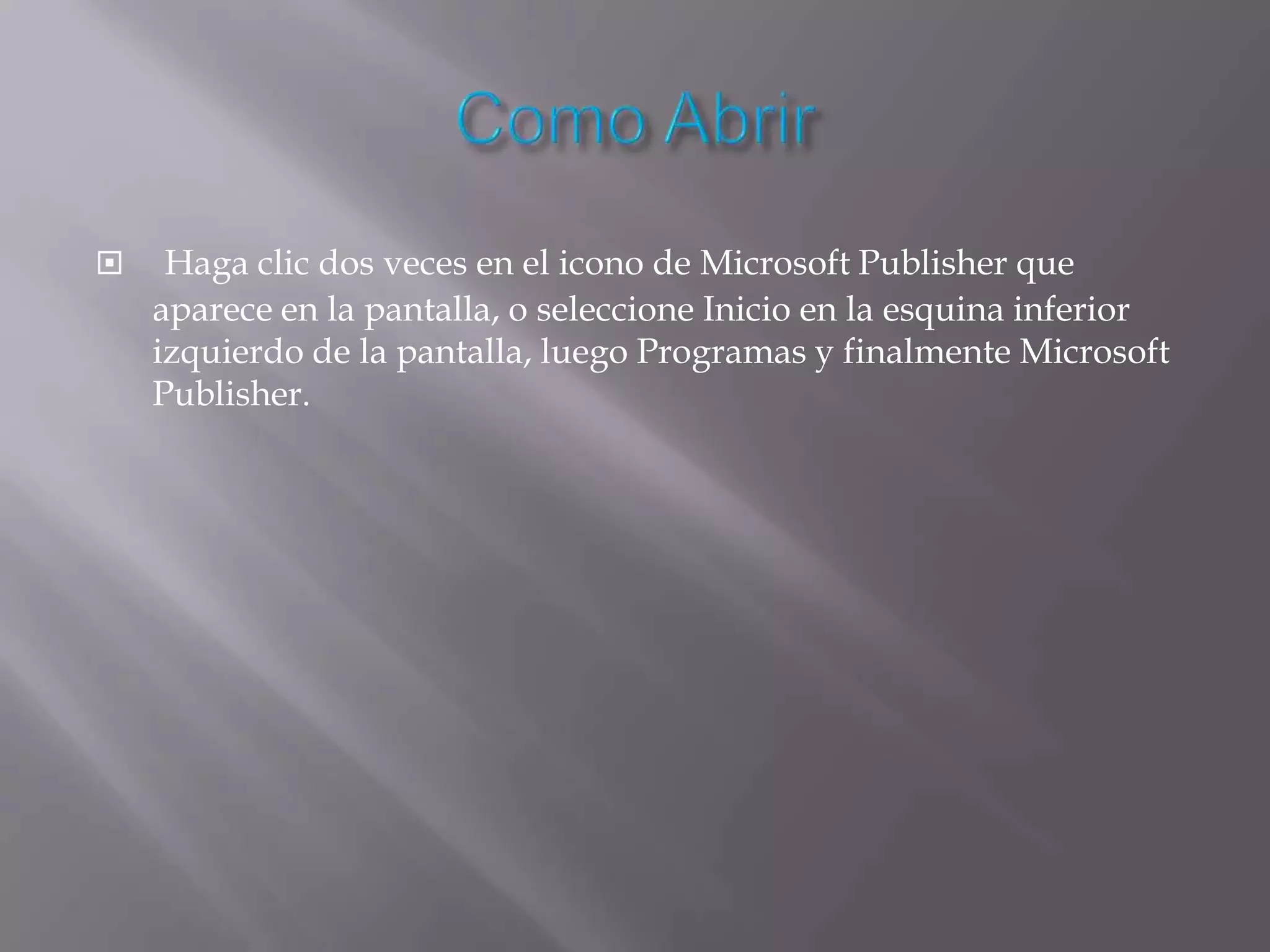     Haga clic dos veces en el icono de Microsoft Publisher que
    aparece en la pantalla, o seleccione Inicio en la esquina inferior
    izquierdo de la pantalla, luego Programas y finalmente Microsoft
    Publisher.
 