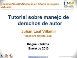 Ecapma/ZSur/Certificación en tutoría de cursos
virtuales



     Tutorial sobre manejo de
         derechos de autor
                Julian Leal Villamil
                  Ingeniero forestal Esp.


                    Ibagué - Tolima
                     Enero de 2013

                                                 FI-GQ-GCMU-004-015 V. 000-27-08-2011
 