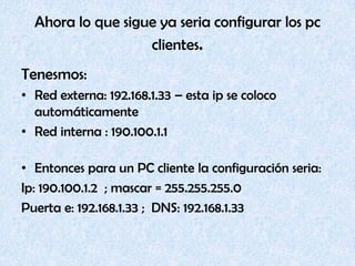 Ahora lo que sigue ya seria configurar los pc clientes.Tenesmos:Red externa: 192.168.1.33 – esta ip se coloco automáticamenteRed interna : 190.100.1.1 Entonces para un PC cliente la configuración seria:Ip: 190.100.1.2  ; mascar = 255.255.255.0Puerta e: 192.168.1.33 ;  DNS: 192.168.1.33