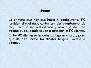 Proxy	Lo primero que hay que hacer es configurar el PC servidor, el cual debe contar con dos adaptadores de red, uno que sea red externa y otra que sea  red interna que es donde se van a conectar los PC clientes.	En los PC clientes se les debe configurar el proxy para que de esta forma los clientes tengan  acceso a internet.