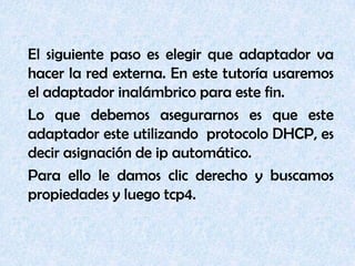 	El siguiente paso es elegir que adaptador va hacer la red externa.En este tutoría usaremos el adaptador inalámbrico para este fin.	Lo que debemos asegurarnos es que este adaptador este utilizando  protocolo DHCP, es decir asignación de ip automático.	Para ello le damos clic derecho y buscamos propiedades y luego tcp4. 