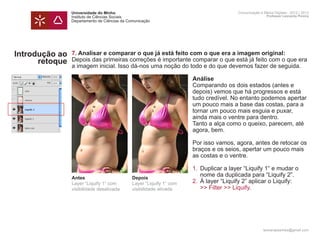 Universidade do Minho                                         Comunicação e Meios Digitais - 2012 | 2013
                Instituto de Ciências Sociais                                                 Professor Leonardo Pereira
                Departamento de Ciências da Comunicação




Introdução ao   7. Analisar e comparar o que já está feito com o que era a imagem original:
      retoque   Depois das primeiras correções é importante comparar o que está já feito com o que era
                a imagem inicial. Isso dá-nos uma noção do todo e do que devemos fazer de seguida.

                	                                            Análise
                	                                            Comparando os dois estados (antes e
                	                                            depois) vemos que há progressos e está
                	                                            tudo credível. No entanto podemos apertar
                	                                            um pouco mais a base das costas, para a 	
                	                                            tornar um pouco mais esguia e puxar,
                	                                            ainda mais o ventre para dentro.
                	                                            Tanto a alça como o queixo, parecem, até 	
                	                                            agora, bem.

                	                                            Por isso vamos, agora, antes de retocar os
                	                                            braços e os seios, apertar um pouco mais
                	                                            as costas e o ventre.

                	                                             1. 	Duplicar a layer “Liquify 1“ e mudar o 		
                		 nome da duplicada para “Liquify 2”.
                Antes                   Depois
                	
                Layer “Liquify 1“ com   Layer “Liquify 1“ com 2. 	À layer “Liquify 2” aplicar o Liquify:
                		
                visibilidade desativada visibilidade ativada      >> Filter >> Liquify.
                	

                	


                	
                                                                                            leonardpeartree@gmail.com
 