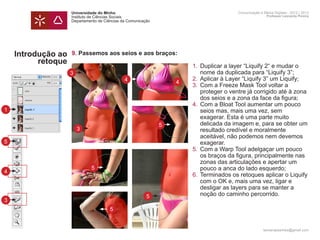 Universidade do Minho                     Comunicação e Meios Digitais - 2012 | 2013
                    Instituto de Ciências Sociais                             Professor Leonardo Pereira
                    Departamento de Ciências da Comunicação




    Introdução ao   9. Passemos aos seios e aos braços:
          retoque
                     	             1.	 Duplicar a layer “Liquify 2“ e mudar o 		
                    3		 nome da duplicada para “Liquify 3”;
                     	     4       2.	 Aplicar à Layer “Liquify 3” um Liquify;
                                 4
                     	             3. 	Com a Freeze Mask Tool voltar a
                     		 proteger o ventre já corrigido até à zona 	
                     		 dos seios e a zona da face da figura;
                     	4.	              Com a Bloat Tool aumentar um pouco
1                    os 		 seios mas, mais uma vez, sem
                     		 exagerar. Esta é uma parte muito
                     		 delicada da imagem e, para se obter um
                               5
                       3
                     		 resultado credível e moralmente
                     		 aceitável, não podemos nem devemos
5                    		exagerar.
                     	             5.	 Com a Warp Tool adelgaçar um pouco 	
                     		 os braços da figura, principalmente nas 	
                     		 zonas das articulações e apertar um 		
                         5
                     		 pouco a anca do lado esquerdo;
4
                     	             6.	 Terminados os retoques aplicar o Liquify
                     		 com o OK e, mais uma vez, ligar e
                     		 desligar as layers para se manter a
                     		 noção do caminho percorrido.
                             5
3                    	
                                       5
                    	

                                                                            leonardpeartree@gmail.com
 