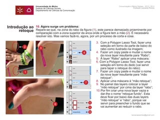 Universidade do Minho                                      Comunicação e Meios Digitais - 2012 | 2013
                Instituto de Ciências Sociais                                              Professor Leonardo Pereira
                Departamento de Ciências da Comunicação




Introdução ao   10. Agora surge um problema:
      retoque   Repare-se que, na zona do rabo da figura (1), este parece demasiado proeminente por
                comparação com a zona superior da anca onde a figura tem a mão (2). É necessário
                resolver isto. Mas vamos fazê-lo, agora, por um processo de corta e cose.

                	             3.	 Com a Polygon Lasso Tool, fazer uma 	
        2       		 seleção em torno da parte de baixo do 	
                  3
                		 rabo como ilustrado na imagem;
                	       4     4.	 Fazer um copy paste e mudar o nome 	
                		 da nova layer resultante para “Rabo“;
                	             5.	 À layer “Rabo“ aplicar uma máscara;
                	             6. Com a Polygon Lasso Tool, fazer uma 	
                		 seleção em torno do dedo (vai servir 		
                		 para tapar o retoque do rabo);
        1       	     3       7.	 Fazer um copy paste e mudar o nome 	
                		 da nova layer resultante para “mão
                		 retoque“;
                	             8.	 Aplicar uma máscara à “mão retoque“;
                          7
                	             9.	 No painel das layers colocar a layer
                		 “mão retoque“ por cima da layer “rabo“;
 6
                	             10.	 or fim criar uma nova layer vazia e
                                  	
                                  P
                			               dar-lhe o nome “retoque fundo“. Esta
                		 deve ficar por baixo das duas layers
                		 “mão retoque“ e “rabo“, porque vai
                			 6
                            8     servir para preencher o fundo que se 		
                		 vai aumentar ao reduzir o rabo.
                            5

                                                          10
                                                                                         leonardpeartree@gmail.com
 