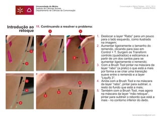 Universidade do Minho                     Comunicação e Meios Digitais - 2012 | 2013
                  Instituto de Ciências Sociais                             Professor Leonardo Pereira
                  Departamento de Ciências da Comunicação




Introdução ao     11. Continuando a resolver o problema:
      retoque     	        2                    3

                  	           1.	 Deslocar a layer “Rabo“ para um pouco
                  		 para o lado esquerdo, como ilustrado
                  		 na imagem;
                  	           2.	 Aumentar ligeiramente o tamanho do 		
                  		 remendo, clicando para isso em
              1   		 Control + T. Surgem os Transform
                  		 controls (quadrados) e esticamos a 		
                          3
                  		 partir de um dos cantos para se
                  		 aumentar ligeiramente o remendo;
          1
                  	           3.		Com a Brush Tool pintar na máscara da 	
                  		 layer “rabo” (a preto) o que está a mais
                  		 por forma a se criar uma transição
                  		 suave entre o remendo e a layer
                  		 “Liquify 3“;
          4       	           4.		Ainda com a Brush Tool e na máscara
                            5
                  		 da layer “rabo”, pintar para subtrair, o 		
                  		 resto do fundo que está a mais;
          4       	           5.	 Também com a Brush Tool, mas agora 	
                      5
                  		 na máscara da layer “mão retoque“,
                        5
                    5
                  		 pintar para subtrair o rebordo que está a 	
                  		 mais - no contorno inferior do dedo. 	
      4           	
                  	

                                                                          leonardpeartree@gmail.com
 