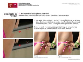 Universidade do Minho                                              Comunicação e Meios Digitais - 2012 | 2013
                Instituto de Ciências Sociais                                                      Professor Leonardo Pereira
                Departamento de Ciências da Comunicação




Introdução ao   12. Finalizando a resolução do problema:
      retoque   Agora só falta mesmo preencher o fundo para completar o remendo feito.


                	 1.	Na layer “Retoque fundo“ e com a Clone Stamp Tool, picar uma 	
                		 zona da imagem ao lado da zona a transferir (tecla alt premida) 	
                		 o remendo para a zona a corrigir e assim, preencher o fundo;

                	                             Como se pode ver nas duas seguintes imagens comparativas
                	                             o rabo, depois de tratado parece, muito mais credível.
                	
                    1




                	



                    1




                                              Antes                          Depois
                                              Sem a correção ao rabo         Com a correção ao rabo
                                                                                                 leonardpeartree@gmail.com
 