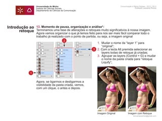 Universidade do Minho                                        Comunicação e Meios Digitais - 2012 | 2013
                Instituto de Ciências Sociais                                                Professor Leonardo Pereira
                Departamento de Ciências da Comunicação




Introdução ao   13. Momento de pausa, organização e análise*:
      retoque   Terminamos uma fase de alterações e retoques muito significativos à nossa imagem.
                Agora vamos organizar o que já temos feito para nos ser mais fácil comparar todo o
                trabalho já realizado com o ponto de partida, ou seja, a imagem original
                                          2
                	   1.	 Mudar o nome da “layer 1” para
                		 “original“;
                	 3 2. Com a tecla Alt premida selecionar as 		
                		 layers todas de retoque já criadas;
                	   3.	 Agrupar as layers (Control + G) e mudar
                		 o nome da pasta criada para “retoque
                		 Liquify“;


           1


                Agora, se ligarmos e desligarmos a
                visibilidade da pasta criada, vemos,
                com um clique, o antes e depois.


                	




                                                           Imagem Original           Imagem com Retoque
                                                                                           leonardpeartree@gmail.com
 