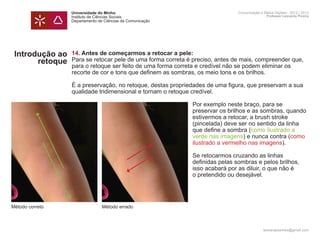 Universidade do Minho                                       Comunicação e Meios Digitais - 2012 | 2013
                 Instituto de Ciências Sociais                                               Professor Leonardo Pereira
                 Departamento de Ciências da Comunicação




 Introdução ao   14. Antes de começarmos a retocar a pele:
       retoque   Para se retocar pele de uma forma correta é preciso, antes de mais, compreender que,
                 para o retoque ser feito de uma forma correta e credível não se podem eliminar os
                 recorte de cor e tons que definem as sombras, os meio tons e os brilhos.

                 É a preservação, no retoque, destas propriedades de uma figura, que preservam a sua
                 qualidade tridimensional e tornam o retoque credível.

                 	                                          Por exemplo neste braço, para se
                 	                                          preservar os brilhos e as sombras, quando 	
                 	                                          estivermos a retocar, a brush stroke
                 	                                          (pincelada) deve ser no sentido da linha 		
                 	                                          que define a sombra (como ilustrado a 		
                 	                                          verde nas imagens) e nunca contra (como 	
                 	                                          ilustrado a vermelho nas imagens).

                 	                                          Se retocarmos cruzando as linhas
                 	                                          definidas pelas sombras e pelos brilhos,
                 	                                          isso acabará por as diluir, o que não é
                 	                                          o pretendido ou desejável.




Método correto                  Método errado



                                                                                           leonardpeartree@gmail.com
 