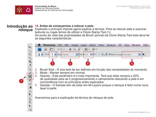 Universidade do Minho                                          Comunicação e Meios Digitais - 2012 | 2013
                Instituto de Ciências Sociais                                                  Professor Leonardo Pereira
                Departamento de Ciências da Comunicação




Introdução ao   14. Antes de começarmos a retocar a pele:
      retoque   Explicado o princípio importa agora explicar a técnica. Para se retocar pele e suavizar
                texturas ou rugas temos de utilizar a Clone Stamp Tool (1).
                Do ponto de vista das propriedades da Brush (pincel) da Clone Stamp Tool esta deve ter
                as seguintes características:




                                 2                 3      4                                      5

                2. 	   Brush Size - O size terá de ser definido em função das necessidades do momento;
                3. 	   Mode - Manter sempre em normal;
                4. 	   Opacity - Este parâmetro é o mais importante. Terá que estar sempre a 20%
                	      de opacidade para se ir progressivamente e calmamente retocando a pele e em
      1         	      concordância com os princípios antes explicados.
                5.	    Sample - O Sample tem de estar em All Layers porque o retoque é feito numa nova 	
                	      layer à parte.


                Avancemos para a explicação da técnica de retoque de pele.



                                                                                             leonardpeartree@gmail.com
 