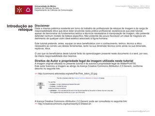 Universidade do Minho                                                       Comunicação e Meios Digitais - 2012 | 2013
                Instituto de Ciências Sociais                                                               Professor Leonardo Pereira
                Departamento de Ciências da Comunicação




Introdução ao   Disclaimer
                Dada a imensa polémica existente em torno do trabalho de profissionais de retoque de imagem e da carga de
      retoque   responsabilidade ética que deve estar envolvida nesta prática profissional, esclarece-se que este tutorial,
                apesar de demonstrar os fundamentos teórico e técnicos necessários à manipulação de imagem, não pretende
                defender nenhum modelo de beleza específico. Não pretende tão pouco favorecer um ideal de magreza em
                detrimento de qualquer outro ideal estético associado à figura humana.

                Este tutorial pretende, antes, equipar os seus beneficiários com o conhecimento, teórico, técnico e ético
                necessário ao correto uso destas ferramentas, tanto na sua dimensão técnica como ainda na sua dimensão,
                repita-se, ética.

                O uso que os beneficiários deste tutorial farão da aprendizagem presente neste documento é e será, por isso,
                da inteira responsabilidade dos mesmos.

                Direitos de Autor e propriedade legal da imagem utilizada neste tutorial
                A imagem original utilizada no presente tutorial é da autoria e propriedade legal de WalterPro4755.
                Este autor licenciou a imagem ao abrigo da licença Creative Commons Attribution 2.0 Generic, conforme
                descrito no seguinte link:

                >> http://commons.wikimedia.org/wiki/File:Pink_bikini_03.jpg




                A licença Creative Commons Attribution 2.0 Generic pode ser consultada no seguinte link:
                >> http://creativecommons.org/licenses/by/2.0/deed.en


                                                                                                           leonardpeartree@gmail.com
 